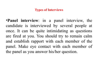Types of Interviews
•Panel interview: in a panel interview, the
candidate is interviewed by several people at
once. It can be quite intimidating as questions
are fired at you. You should try to remain calm
and establish rapport with each member of the
panel. Make eye contact with each member of
the panel as you answer his/her question.
 