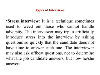 Types of Interviews
•Stress interview: It is a technique sometimes
used to weed out those who cannot handle
adversity. The interviewer may try to artificially
introduce stress into the interview by asking
questions so quickly that the candidate does not
have time to answer each one. The interviewer
may also ask offbeat questions, not to determine
what the job candidate answers, but how he/she
answers.
 