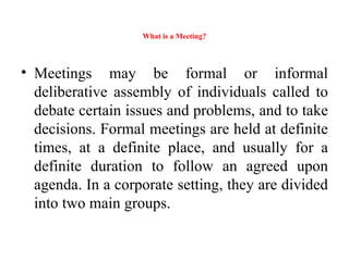 What is a Meeting?
• Meetings may be formal or informal
deliberative assembly of individuals called to
debate certain issues and problems, and to take
decisions. Formal meetings are held at definite
times, at a definite place, and usually for a
definite duration to follow an agreed upon
agenda. In a corporate setting, they are divided
into two main groups.
 