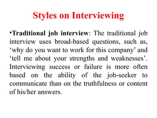 Styles on Interviewing
•Traditional job interview: The traditional job
interview uses broad-based questions, such as,
‘why do you want to work for this company’ and
‘tell me about your strengths and weaknesses’.
Interviewing success or failure is more often
based on the ability of the job-seeker to
communicate than on the truthfulness or content
of his/her answers.
 