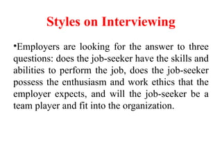 Styles on Interviewing
•Employers are looking for the answer to three
questions: does the job-seeker have the skills and
abilities to perform the job, does the job-seeker
possess the enthusiasm and work ethics that the
employer expects, and will the job-seeker be a
team player and fit into the organization.
 