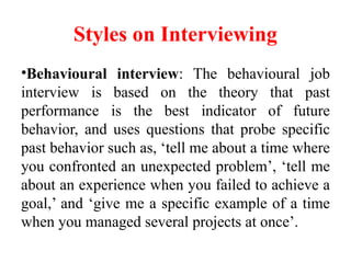 Styles on Interviewing
•Behavioural interview: The behavioural job
interview is based on the theory that past
performance is the best indicator of future
behavior, and uses questions that probe specific
past behavior such as, ‘tell me about a time where
you confronted an unexpected problem’, ‘tell me
about an experience when you failed to achieve a
goal,’ and ‘give me a specific example of a time
when you managed several projects at once’.
 