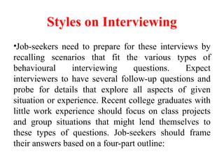Styles on Interviewing
•Job-seekers need to prepare for these interviews by
recalling scenarios that fit the various types of
behavioural interviewing questions. Expect
interviewers to have several follow-up questions and
probe for details that explore all aspects of given
situation or experience. Recent college graduates with
little work experience should focus on class projects
and group situations that might lend themselves to
these types of questions. Job-seekers should frame
their answers based on a four-part outline:
 