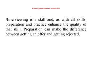 General preparations for an interview
•Interviewing is a skill and, as with all skills,
preparation and practice enhance the quality of
that skill. Preparation can make the difference
between getting an offer and getting rejected.
 