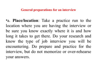 General preparations for an interview
•a. Place/location: Take a practice run to the
location where you are having the interview or
be sure you know exactly where it is and how
long it takes to get there. Do your research and
know the type of job interview you will be
encountering. Do prepare and practice for the
interview, but do not memorize or over-rehearse
your answers.
 