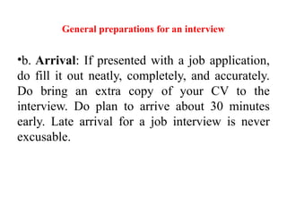 General preparations for an interview
•b. Arrival: If presented with a job application,
do fill it out neatly, completely, and accurately.
Do bring an extra copy of your CV to the
interview. Do plan to arrive about 30 minutes
early. Late arrival for a job interview is never
excusable.
 