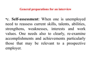 General preparations for an interview
•c. Self-assessment: When one is unemployed
need to reassess current skills, talents, abilities,
strengthens, weaknesses, interests and work
values. One needs also to clearly, re-examine
accomplishments and achievements particularly
those that may be relevant to a prospective
employer.
 