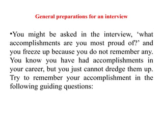 General preparations for an interview
•You might be asked in the interview, ‘what
accomplishments are you most proud of?’ and
you freeze up because you do not remember any.
You know you have had accomplishments in
your career, but you just cannot dredge them up.
Try to remember your accomplishment in the
following guiding questions:
 