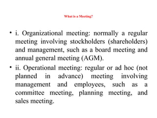 What is a Meeting?
• i. Organizational meeting: normally a regular
meeting involving stockholders (shareholders)
and management, such as a board meeting and
annual general meeting (AGM).
• ii. Operational meeting: regular or ad hoc (not
planned in advance) meeting involving
management and employees, such as a
committee meeting, planning meeting, and
sales meeting.
 
