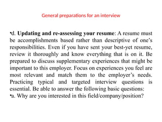 General preparations for an interview
•d. Updating and re-assessing your resume: A resume must
be accomplishments based rather than descriptive of one’s
responsibilities. Even if you have sent your best-yet resume,
review it thoroughly and know everything that is on it. Be
prepared to discuss supplementary experiences that might be
important to this employer. Focus on experiences you feel are
most relevant and match them to the employer’s needs.
Practicing typical and targeted interview questions is
essential. Be able to answer the following basic questions:
•a. Why are you interested in this field/company/position?
 