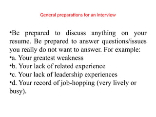 General preparations for an interview
•Be prepared to discuss anything on your
resume. Be prepared to answer questions/issues
you really do not want to answer. For example:
•a. Your greatest weakness
•b. Your lack of related experience
•c. Your lack of leadership experiences
•d. Your record of job-hopping (very lively or
busy).
 