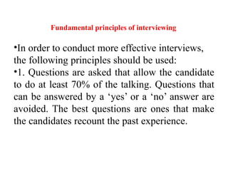 Fundamental principles of interviewing
•In order to conduct more effective interviews,
the following principles should be used:
•1. Questions are asked that allow the candidate
to do at least 70% of the talking. Questions that
can be answered by a ‘yes’ or a ‘no’ answer are
avoided. The best questions are ones that make
the candidates recount the past experience.
 
