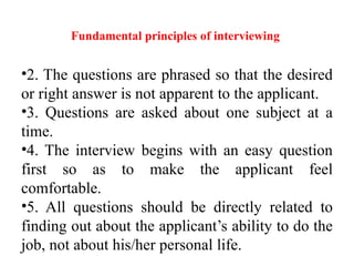 Fundamental principles of interviewing
•2. The questions are phrased so that the desired
or right answer is not apparent to the applicant.
•3. Questions are asked about one subject at a
time.
•4. The interview begins with an easy question
first so as to make the applicant feel
comfortable.
•5. All questions should be directly related to
finding out about the applicant’s ability to do the
job, not about his/her personal life.
 