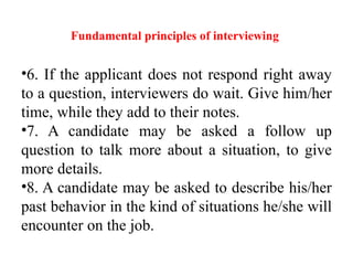 Fundamental principles of interviewing
•6. If the applicant does not respond right away
to a question, interviewers do wait. Give him/her
time, while they add to their notes.
•7. A candidate may be asked a follow up
question to talk more about a situation, to give
more details.
•8. A candidate may be asked to describe his/her
past behavior in the kind of situations he/she will
encounter on the job.
 