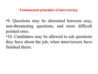 Fundamental principles of interviewing
•9. Questions may be alternated between easy,
non-threatening questions, and more difficult
pointed ones.
•10. Candidates may be allowed to ask questions
they have about the job, when interviewers have
finished theirs.
 