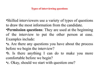 Types of interviewing questions
•Skilled interviewers use a variety of types of questions
to draw the most information from the candidate.
•Permission questions: They are used at the beginning
of the interview to put the other person at ease.
Examples include:
•a. Are there any questions you have about the process
before we begin the interview?
•b. Is there anything I can do to make you more
comfortable before we begin?
•c. Okay, should we start with question one?
 