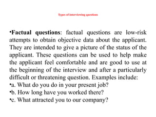 Types of interviewing questions
•Factual questions: factual questions are low-risk
attempts to obtain objective data about the applicant.
They are intended to give a picture of the status of the
applicant. These questions can be used to help make
the applicant feel comfortable and are good to use at
the beginning of the interview and after a particularly
difficult or threatening question. Examples include:
•a. What do you do in your present job?
•b. How long have you worked there?
•c. What attracted you to our company?
 