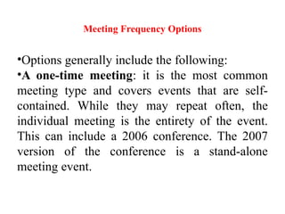 Meeting Frequency Options
•Options generally include the following:
•A one-time meeting: it is the most common
meeting type and covers events that are self-
contained. While they may repeat often, the
individual meeting is the entirety of the event.
This can include a 2006 conference. The 2007
version of the conference is a stand-alone
meeting event.
 