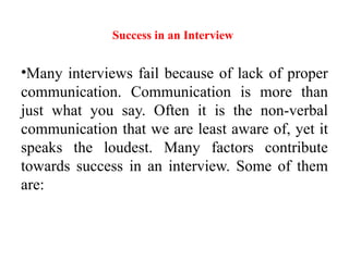 Success in an Interview
•Many interviews fail because of lack of proper
communication. Communication is more than
just what you say. Often it is the non-verbal
communication that we are least aware of, yet it
speaks the loudest. Many factors contribute
towards success in an interview. Some of them
are:
 