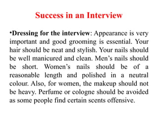 Success in an Interview
•Dressing for the interview: Appearance is very
important and good grooming is essential. Your
hair should be neat and stylish. Your nails should
be well manicured and clean. Men’s nails should
be short. Women’s nails should be of a
reasonable length and polished in a neutral
colour. Also, for women, the makeup should not
be heavy. Perfume or cologne should be avoided
as some people find certain scents offensive.
 