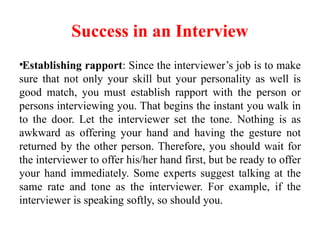 Success in an Interview
•Establishing rapport: Since the interviewer’s job is to make
sure that not only your skill but your personality as well is
good match, you must establish rapport with the person or
persons interviewing you. That begins the instant you walk in
to the door. Let the interviewer set the tone. Nothing is as
awkward as offering your hand and having the gesture not
returned by the other person. Therefore, you should wait for
the interviewer to offer his/her hand first, but be ready to offer
your hand immediately. Some experts suggest talking at the
same rate and tone as the interviewer. For example, if the
interviewer is speaking softly, so should you.
 