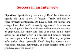 Success in an Interview
•Speaking: Speak slowly and clearly. Don’t be soft-spoken
(gentle and quite voice). A forceful (firmly and clearly)
voice projects confidence. Do have a high confidence and
energy level, but don’t be overly aggressive. Also do not
say anything negative about former colleagues, supervisors,
or employers. Do make sure that your good points come
across to the interviewer in a factual and sincere manner.
Do stress your achievements. Don’t offer any negative
information about yourself. Don’t inquire about salary,
vacations, bonuses, retirement, or other benefits until after
you have received an offer.
 