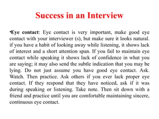Success in an Interview
•Eye contact: Eye contact is very important, make good eye
contact with your interviewer (s), but make sure it looks natural.
if you have a habit of looking away while listening, it shows lack
of interest and a short attention span. If you fail to maintain eye
contact while speaking it shows lack of confidence in what you
are saying; it may also send the subtle indication that you may be
lying. Do not just assume you have good eye contact. Ask.
Watch. Then practice. Ask others if you ever lack proper eye
contact. If they respond that they have noticed, ask if it was
during speaking or listening. Take note. Then sit down with a
friend and practice until you are comfortable maintaining sincere,
continuous eye contact.
 