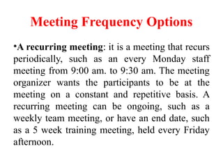 Meeting Frequency Options
•A recurring meeting: it is a meeting that recurs
periodically, such as an every Monday staff
meeting from 9:00 am. to 9:30 am. The meeting
organizer wants the participants to be at the
meeting on a constant and repetitive basis. A
recurring meeting can be ongoing, such as a
weekly team meeting, or have an end date, such
as a 5 week training meeting, held every Friday
afternoon.
 