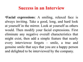 Success in an Interview
•Facial expressions: A smiling, relaxed face is
always inviting. Take a good, long, and hard look
at yourself in the mirror. Look at yourself as others
would. Then modify your facial expressions. First
eliminate any negative overall characteristics that
might exist, then add a simple feature that nearly
every interviewee forgets – smile, a true and
genuine smile that says that you are a happy person
and delighted to be interviewed by the company.
 