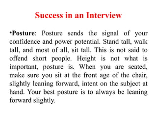 Success in an Interview
•Posture: Posture sends the signal of your
confidence and power potential. Stand tall, walk
tall, and most of all, sit tall. This is not said to
offend short people. Height is not what is
important, posture is. When you are seated,
make sure you sit at the front age of the chair,
slightly leaning forward, intent on the subject at
hand. Your best posture is to always be leaning
forward slightly.
 