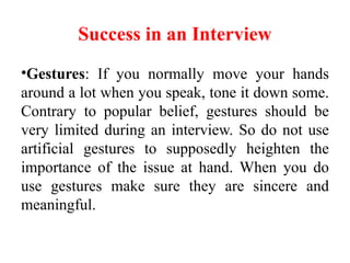 Success in an Interview
•Gestures: If you normally move your hands
around a lot when you speak, tone it down some.
Contrary to popular belief, gestures should be
very limited during an interview. So do not use
artificial gestures to supposedly heighten the
importance of the issue at hand. When you do
use gestures make sure they are sincere and
meaningful.
 