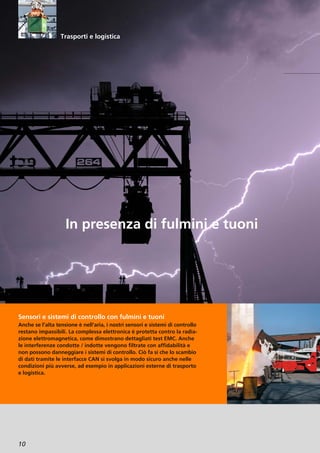 10
Sensori e sistemi di controllo con fulmini e tuoni
Anche se l’alta tensione è nell’aria, i nostri sensori e sistemi di controllo
restano impassibili. La complessa elettronica è protetta contro la radia-
zione elettromagnetica, come dimostrano dettagliati test EMC. Anche
le interferenze condotte / indotte vengono filtrate con affidabilità e
non possono danneggiare i sistemi di controllo. Ciò fa sì che lo scambio
di dati tramite le interfacce CAN si svolga in modo sicuro anche nelle
condizioni più avverse, ad esempio in applicazioni esterne di trasporto
e logistica.
In presenza di fulmini e tuoni
Trasporti e logistica
 