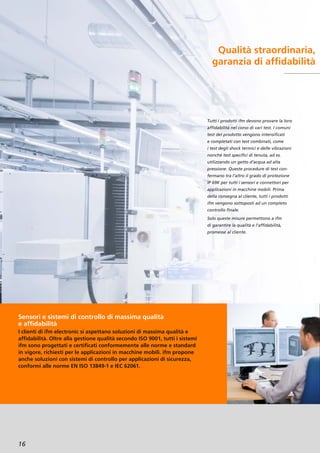 Qualità straordinaria,
garanzia di affidabilità
Sensori e sistemi di controllo di massima qualità
e affidabilità
I clienti di ifm electronic si aspettano soluzioni di massima qualità e
affidabilità. Oltre alla gestione qualità secondo ISO 9001, tutti i sistemi
ifm sono progettati e certificati conformemente alle norme e standard
in vigore, richiesti per le applicazioni in macchine mobili. ifm propone
anche soluzioni con sistemi di controllo per applicazioni di sicurezza,
conformi alle norme EN ISO 13849-1 e IEC 62061.
16
Tutti i prodotti ifm devono provare la loro
affidabilità nel corso di vari test. I comuni
test del prodotto vengono intensificati
e completati con test combinati, come
i test degli shock termici e delle vibrazioni
nonché test specifici di tenuta, ad es.
utilizzando un getto d’acqua ad alta
pressione. Queste procedure di test con-
fermano tra l’altro il grado di protezione
IP 69K per tutti i sensori e connettori per
applicazioni in macchine mobili. Prima
della consegna al cliente, tutti i prodotti
ifm vengono sottoposti ad un completo
controllo finale.
Solo queste misure permettono a ifm
di garantire la qualità e l’affidabilità,
promesse al cliente.
 