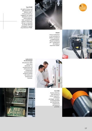 17
Test IP 69K
Un getto d’acqua ad
alta pressione con
100 bar e 80 °C
viene puntato sul-
l’oggetto con angoli
standard e da una
breve distanza.
Solo i prodotti che
restano impermea-
bili per un periodo
di tempo definito
ottengono il grado
di protezione IP 69K.
Laboratorio
di climatologia
Simulazione delle
varie zone
climatiche. Le
caratteristiche di
attivazione dei
componenti
ecomatmobile
vengono testate
tra l’altro con
temperature
estreme.
Test EMC
Scarica elettrica,
alta tensione e
campi magnetici:
l’involucro
protegge i prodot-
ti ecomatmobile
da interferenze.
L’elettronica
all’interno è
protetta.
Shaker
I test di vibrazioni
e urti simulano le
difficili condizioni
di applicazione.
Nessun problema
per i componenti
ifm adatti a
macchine mobili.
 