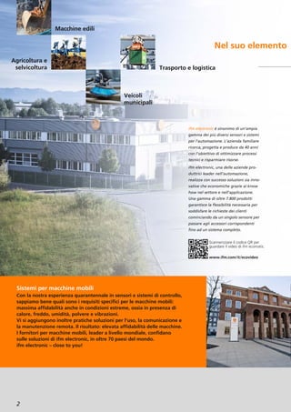 2
Nel suo elemento
Sistemi per macchine mobili
Con la nostra esperienza quarantennale in sensori e sistemi di controllo,
sappiamo bene quali sono i requisiti specifici per le macchine mobili:
massima affidabilità anche in condizioni estreme, ossia in presenza di
calore, freddo, umidità, polvere e vibrazioni.
Vi si aggiungono inoltre pratiche soluzioni per l’uso, la comunicazione e
la manutenzione remota. Il risultato: elevata affidabilità delle macchine.
I fornitori per macchine mobili, leader a livello mondiale, confidano
sulle soluzioni di ifm electronic, in oltre 70 paesi del mondo.
ifm electronic – close to you!
ifm electronic è sinonimo di un’ampia
gamma dei più diversi sensori e sistemi
per l’automazione. L’azienda familiare
ricerca, progetta e produce da 40 anni
con l’obiettivo di ottimizzare processi
tecnici e risparmiare risorse.
ifm electronic, una delle aziende pro-
duttrici leader nell’automazione,
realizza con successo soluzioni sia inno-
vative che economiche grazie al know
how nel settore e nell’applicazione.
Una gamma di oltre 7.800 prodotti
garantisce la flessibilità necessaria per
soddisfare le richieste dei clienti
cominciando da un singolo sensore per
passare agli accessori corrispondenti
fino ad un sistema completo.
Agricoltura e
selvicoltura
Veicoli
municipali
Trasporto e logistica
Macchine edili
Scannerizzare il codice QR per
guardare il video di ifm ecomatic.
www.ifm.com/it/ecovideo
 