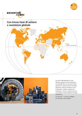 Filiale
Agenzia commerciale
3
Con know how di settore
e assistenza globale
Con oltre 5.000 dipendenti in oltre
70 paesi, il gruppo ifm offre assistenza a
circa 100.000 clienti nei più diversi settori
industriali. La presenza locale è di grande
importanza: visite per assistenza in caso
di domande o richieste, supporto per
installazioni o messa in funzione sono per
noi standard. Il nostro obiettivo è la vostra
soddisfazione.
ifm electronic – un partner affidabile
per realizzare i vostri progetti.
 