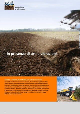6
Sensori e sistemi di controllo con urti e vibrazioni
Passando per terreni boschivi e rocciosi, il veicolo è soggetto a vibra-
zioni continue o scosse estreme. I nostri sensori per applicazioni con
macchine mobili sono dotati per questo di un involucro completamente
resinato. I connettori hanno una protezione specifica contro un even-
tuale svitamento. Anche la struttura meccanica dei sistemi di controllo
e dei moduli è concepita in modo specifico per sollecitazioni continue
dovute a urti e vibrazioni. Sui campi o nei boschi: niente è troppo
difficile per i nostri sistemi.
In presenza di urti e vibrazioni
Agricoltura
e selvicoltura
 