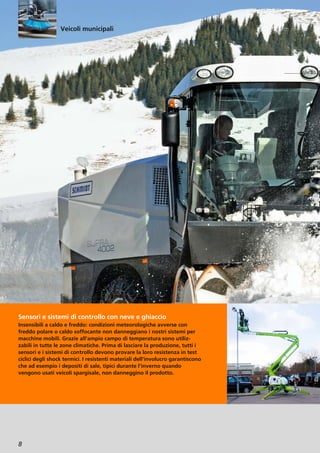 8
Sensori e sistemi di controllo con neve e ghiaccio
Insensibili a caldo e freddo: condizioni meteorologiche avverse con
freddo polare o caldo soffocante non danneggiano i nostri sistemi per
macchine mobili. Grazie all’ampio campo di temperatura sono utiliz-
zabili in tutte le zone climatiche. Prima di lasciare la produzione, tutti i
sensori e i sistemi di controllo devono provare la loro resistenza in test
ciclici degli shock termici. I resistenti materiali dell’involucro garantiscono
che ad esempio i depositi di sale, tipici durante l’inverno quando
vengono usati veicoli spargisale, non danneggino il prodotto.
Veicoli municipali
 