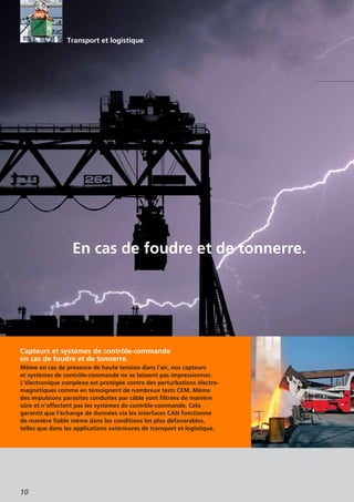 10
Capteurs et systèmes de contrôle-commande
en cas de foudre et de tonnerre.
Même en cas de présence de haute tension dans l’air, nos capteurs
et systèmes de contrôle-commande ne se laissent pas impressionner.
L’électronique complexe est protégée contre des perturbations électro-
magnétiques comme en témoignent de nombreux tests CEM. Même
des impulsions parasites conduites par câble sont filtrées de manière
sûre et n’affectent pas les systèmes de contrôle-commande. Cela
garantit que l’échange de données via les interfaces CAN fonctionne
de manière fiable même dans les conditions les plus défavorables,
telles que dans les applications extérieures de transport et logistique.
En cas de foudre et de tonnerre.
Transport et logistique
 