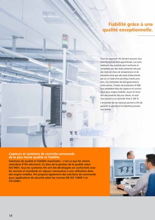 Fiabilité grâce à une
qualité exceptionnelle.
Capteurs et systèmes de contrôle-commande
de la plus haute qualité et fiabilité.
Solutions de qualité et fiabilité maximales – c’est ce que les clients
attendent d’ifm electronic. En plus de la gestion de la qualité selon
ISO 9001, tous les systèmes ifm ont été développés en conformité avec
les normes et standards en vigueur nécessaires à une utilisation dans
des engins mobiles. ifm propose également des solutions de commande
pour applications de sécurité selon les normes EN ISO 13849-1 et
CEI 62061.
16
Tous les appareils ifm doivent prouver leur
fiabilité lors de tests approfondis. Les tests
habituels des produits sont renforcés et
complétés par des tests combinés tels que
des tests de chocs de température et de
vibration ainsi que des tests d’étanchéité,
par ex. à l’aide d’un jet d’eau haute pres-
sion. Ces méthodes de test garantissent,
entre autres, l’indice de protection IP 69K
que possèdent tous les capteurs et connec-
teurs pour engins mobiles. Avant la livrai-
son des produits ifm aux clients, ils sont
tous soumis à un contrôle final à 100 %.
L’ensemble de ces mesures permet à ifm de
garantir la qualité et la fiabilité promises
aux clients.
 