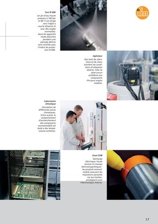 17
Test IP 69K
Un jet d’eau haute
pression à 100 bar
et 80 °C est dirigé
vers l’objet à
courte distance et
avec des angles
normalisés.
Seuls les appareils
restés étanches
pendant une
période définie
sont certifiés avec
l’indice de protec-
tion IP 69K.
Laboratoire
climatique
Simulation de
différentes zones
climatiques.
Entre autres, le
comportement
d’enclenchement
des composants
ecomatmobile est
testé à des tempé-
ratures extrêmes.
Essai CEM
Décharge
électrique, haute
tension et champs
électromagnétiques :
les produits ecomat-
mobile évacuent les
impulsions parasites
via leur boîtier,
protégeant ainsi
l’électronique interne.
Agitateur
Des tests de vibra-
tions et de chocs
simulent les condi-
tions d’utilisation
sévères. Cela ne
pose aucun
problème aux
composants
ifm pour engins
mobiles.
 