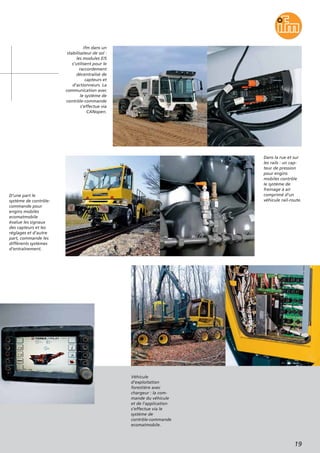 19
ifm dans un
stabilisateur de sol :
les modules E/S
s’utilisent pour le
raccordement
décentralisé de
capteurs et
d’actionneurs. La
communication avec
le système de
contrôle-commande
s’effectue via
CANopen.
Véhicule
d’exploitation
forestière avec
chargeur : la com-
mande du véhicule
et de l’application
s’effectue via le
système de
contrôle-commande
ecomatmobile.
D’une part le
système de contrôle-
commande pour
engins mobiles
ecomatmobile
évalue les signaux
des capteurs et les
réglages et d’autre
part, commande les
différents systèmes
d’entraînement.
Dans la rue et sur
les rails : un cap-
teur de pression
pour engins
mobiles contrôle
le système de
freinage à air
comprimé d’un
véhicule rail-route.
 
