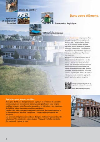 2
Dans votre élément.
Systèmes pour engins mobiles.
Avec plus de 40 ans d’expérience en capteurs et systèmes de contrôle-
commande, nous connaissons les exigences spécifiques pour engins
mobiles : chaleur, froid, humidité, poussières et vibrations – un maximum
de fiabilité même dans des conditions extrêmes.
De plus, des solutions pratiques pour l’utilisation, la communication et
la maintenance à distance. Le résultat : une haute disponibilité des
machines.
Les premiers intégrateurs mondiaux d’engins mobiles s’appuient sur les
solutions d’ifm electronic – dans plus de 70 pays à l’échelle mondiale.
ifm electronic – close to you!
Le nom ifm electronic est synonyme d’une
large gamme de différents capteurs et
systèmes pour l’automatisation. Depuis
plus de 40 ans, cette société familiale,
spécialisée dans la recherche, le dévelop-
pement et la fabrication, a pour objectif
d’améliorer la disponibilité et la producti-
vité de vos installations, et d’optimiser
vos ressources.
Possédant le savoir-faire de l’industrie et
des applications, ifm electronic – un des
premiers fabricants en automatisation –
conçoit avec succès des solutions systèmes
aussi innovantes qu’économiques. Une
gamme actuelle de plus de 7 800 produits
garantit la flexibilité nécessaire pour satis-
faire aux exigences des clients : du capteur
individuel avec ses accessoires appropriés
jusqu’à la solution système complète.
Agriculture
et exploitation
forestière
Véhicules municipaux
Transport et logistique
Engins de chantier
Scannez justement le code QR et
regardez la vidéo sur ifm ecomatic.
www.ifm.com/chf/ecovideo
 