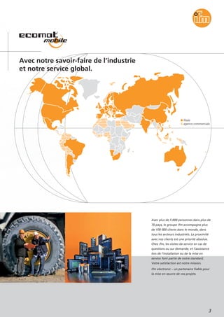 filiale
agence commerciale
3
Avec notre savoir-faire de l’industrie
et notre service global.
Avec plus de 5 000 personnes dans plus de
70 pays, le groupe ifm accompagne plus
de 100 000 clients dans le monde, dans
tous les secteurs industriels. La proximité
avec nos clients est une priorité absolue.
Chez ifm, les visites de service en cas de
questions ou sur demande, et l’assistance
lors de l’installation ou de la mise en
service font partie de notre standard.
Votre satisfaction est notre mission.
ifm electronic – un partenaire fiable pour
la mise en œuvre de vos projets.
 