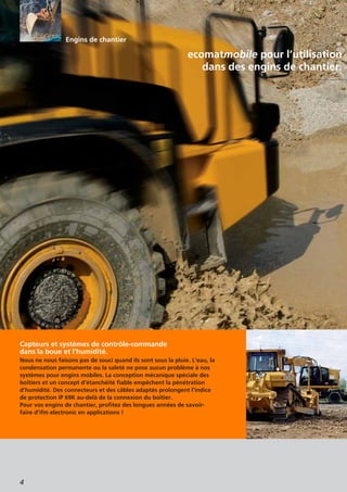 4
ecomatmobile pour l’utilisation
dans des engins de chantier.
Capteurs et systèmes de contrôle-commande
dans la boue et l’humidité.
Nous ne nous faisons pas de souci quand ils sont sous la pluie. L’eau, la
condensation permanente ou la saleté ne pose aucun problème à nos
systèmes pour engins mobiles. La conception mécanique spéciale des
boîtiers et un concept d’étanchéité fiable empêchent la pénétration
d’humidité. Des connecteurs et des câbles adaptés prolongent l’indice
de protection IP 69K au-delà de la connexion du boîtier.
Pour vos engins de chantier, profitez des longues années de savoir-
faire d’ifm electronic en applications !
Engins de chantier
 