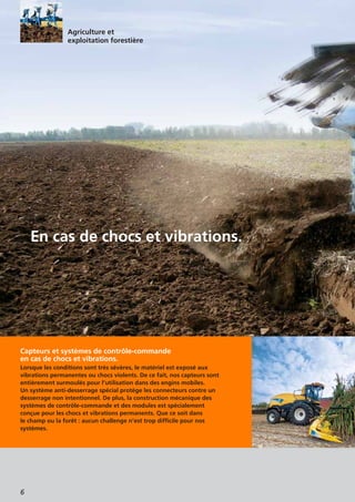 6
Capteurs et systèmes de contrôle-commande
en cas de chocs et vibrations.
Lorsque les conditions sont très sévères, le matériel est exposé aux
vibrations permanentes ou chocs violents. De ce fait, nos capteurs sont
entièrement surmoulés pour l’utilisation dans des engins mobiles.
Un système anti-desserrage spécial protège les connecteurs contre un
desserrage non intentionnel. De plus, la construction mécanique des
systèmes de contrôle-commande et des modules est spécialement
conçue pour les chocs et vibrations permanents. Que ce soit dans
le champ ou la forêt : aucun challenge n’est trop difficile pour nos
systèmes.
En cas de chocs et vibrations.
Agriculture et
exploitation forestière
 