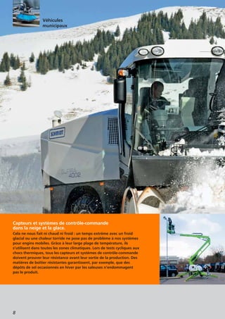 8
Capteurs et systèmes de contrôle-commande
dans la neige et la glace.
Cela ne nous fait ni chaud ni froid : un temps extrême avec un froid
glacial ou une chaleur torride ne pose pas de problème à nos systèmes
pour engins mobiles. Grâce à leur large plage de température, ils
s’utilisent dans toutes les zones climatiques. Lors de tests cycliques aux
chocs thermiques, tous les capteurs et systèmes de contrôle-commande
doivent prouver leur résistance avant leur sortie de la production. Des
matières de boîtier résistantes garantissent, par exemple, que des
dépôts de sel occasionnés en hiver par les saleuses n’endommagent
pas le produit.
Véhicules
municipaux
 
