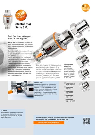 La famille.
Actuellement, efector mid comprend
16 capteurs de débit différents avec
des plages de mesure de 25, 50, 100,
300 et 600 l/min.
Le programme
adaptateur.
ifm electronic
fournit des adap-
tateurs différents
pour un raccorde-
ment au process :
Victaulic, filetage
G, R et NPT.
efector mid
Série SM.
Memory Plug
Le Memory Plug est un „connecteur
à mémoire“. En combinaison avec les
capteurs IO-Link comme efector mid,
il lit et mémorise des données et para-
mètres. Pour la première fois,
l’exploitant d’installations peut gérer
facilement et rapidement les données
de ses capteurs.
efector mid – actuellement le capteur de
débit électromagnétique le plus compact
qui a intégré l’électronique et l’évaluation
dans un boîtier.
Outre le débit, l’utilisateur surveille aussi
le volume total et la température avec un
seul appareil.
Lors de la mise en service, efector mid
marque des points grâce à son utilisation
facile et intuitive directement sur
l’appareil via trois boutons-poussoirs.
Ceci permet l’utilisation immédiate du
capteur sur le terrain. Les sorties analogi-
ques, TOR, à impulsions et fréquence
permettent de nombreuses options de
traitement des données mesurées ainsi
que l’interface IO-Link.
Trois fonctions – Compact
dans un seul appareil.
De ce fait, le capteur de débit est optimal
pour l’utilisation dans l’industrie de la
machine-outil, photovoltaïque et de l’eau.
Le capteur est conforme à KTW (recomm-
andations pour des matières plastiques
dans l’eau potable) et peut être utilisé
pour des applications avec l’eau potable.
Adaptateur de
bride Victaulic
1
Adaptateur
G2-R2 A
2
Adaptateur
G2-2“ NPT
3
Adaptateur
G2-1 1/2“
4
Adaptateur
G2-1 1/2“ NPT
5
www.ifm.com/chf/mid
Vous trouverez plus de détails comme les données
techniques, un vidéo et les prix actuels sur
2
3
4
5
1
 
