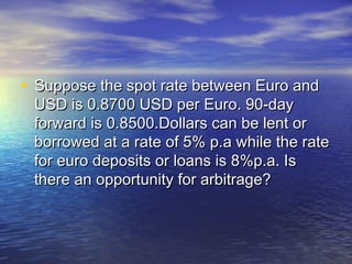 • Suppose the spot rate between Euro and
 USD is 0.8700 USD per Euro. 90-day
 forward is 0.8500.Dollars can be lent or
 borrowed at a rate of 5% p.a while the rate
 for euro deposits or loans is 8%p.a. Is
 there an opportunity for arbitrage?
 