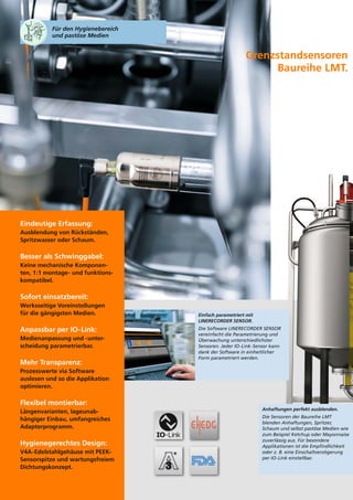 Eindeutige Erfassung:
Ausblendung von Rückständen,
Spritzwasser oder Schaum.
Besser als Schwinggabel:
Keine mechanische Komponen-
ten, 1:1 montage- und funktions-
kompatibel.
Sofort einsatzbereit:
Werksseitige Voreinstellungen
für die gängigsten Medien.
Anpassbar per IO-Link:
Medienanpassung und -unter-
scheidung parametrierbar.
Mehr Transparenz:
Prozesswerte via Software
auslesen und so die Applikation
optimieren.
Flexibel montierbar:
Längenvarianten, lageunab-
hängiger Einbau, umfangreiches
Adapterprogramm.
Hygienegerechtes Design:
V4A-Edelstahlgehäuse mit PEEK-
Sensorspitze und wartungsfreiem
Dichtungskonzept.
Grenzstandsensoren
Baureihe LMT.
Anhaftungen perfekt ausblenden.
Die Sensoren der Baureihe LMT
blenden Anhaftungen, Spritzer,
Schaum und selbst pastöse Medien wie
zum Beispiel Ketchup oder Mayonnaise
zuverlässig aus. Für besondere
Applikationen ist die Empfindlichkeit
oder z. B. eine Einschaltverzögerung
per IO-Link einstellbar.
Für den Hygienebereich
und pastöse Medien
Einfach parametriert mit
LINERECORDER SENSOR.
Die Software LINERECORDER SENSOR
vereinfacht die Parametrierung und
Überwachung unterschiedlichster
Sensoren. Jeder IO-Link-Sensor kann
dank der Software in einheitlicher
Form parametriert werden.
 
